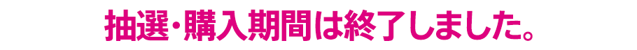抽選・購入期間は終了しました。